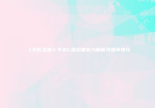《火影忍者》手游C级忍者实力解析及推荐排行