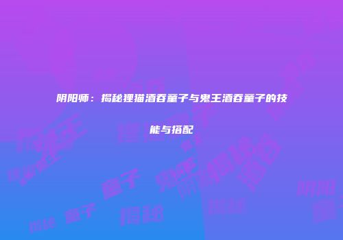 阴阳师：揭秘狸猫酒吞童子与鬼王酒吞童子的技能与搭配