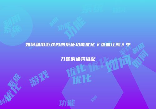 如何利用游戏内的系统功能优化《热血江湖》中刀客的坐骑搭配