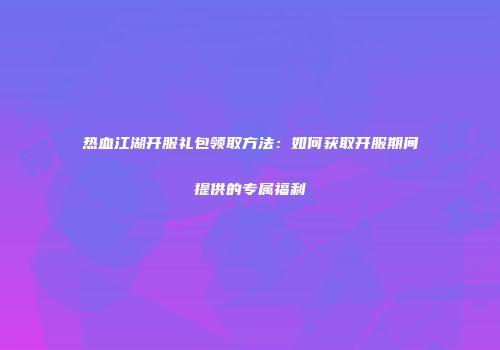 热血江湖开服礼包领取方法：如何获取开服期间提供的专属福利