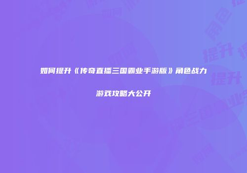 如何提升《传奇直播三国霸业手游版》角色战力游戏攻略大公开