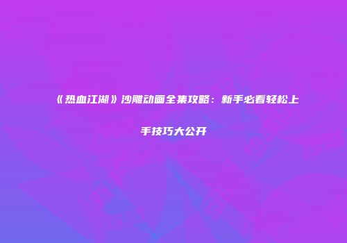 《热血江湖》沙雕动画全集攻略：新手必看轻松上手技巧大公开