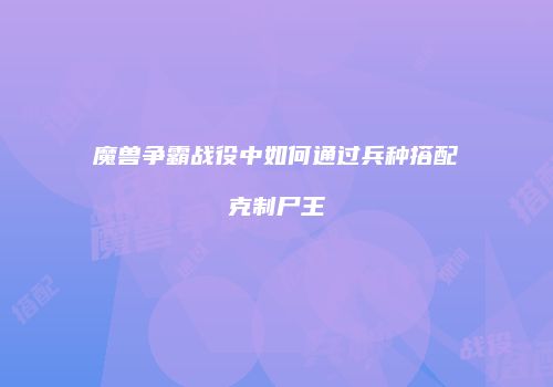 魔兽争霸战役中如何通过兵种搭配克制尸王
