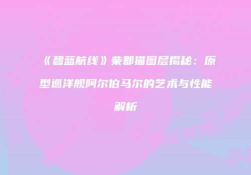 《碧蓝航线》柴郡猫图层揭秘：原型巡洋舰阿尔伯马尔的艺术与性能解析