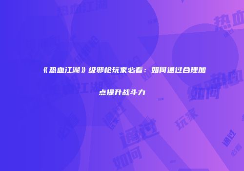 《热血江湖》级邪枪玩家必看：如何通过合理加点提升战斗力