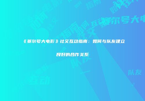 《赛尔号大电影》社交互动指南：如何与队友建立良好的合作关系