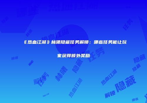 《热血江湖》林曦隐藏任务解锁：哪些任务能让玩家获得额外奖励