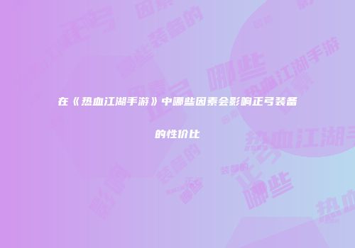 在《热血江湖手游》中哪些因素会影响正弓装备的性价比