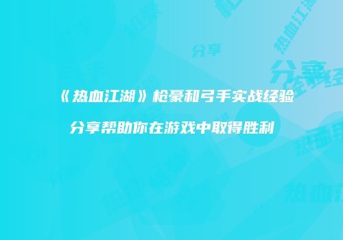 《热血江湖》枪豪和弓手实战经验分享帮助你在游戏中取得胜利