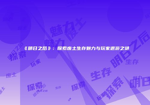 《明日之后》：探索废土生存魅力与玩家退游之谜