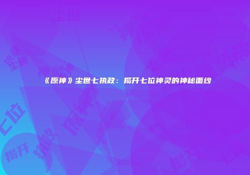 《原神》尘世七执政：揭开七位神灵的神秘面纱