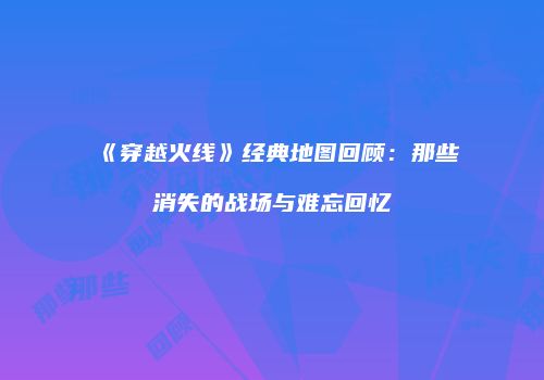 《穿越火线》经典地图回顾：那些消失的战场与难忘回忆