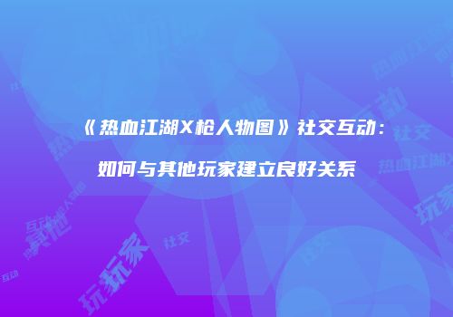 《热血江湖X枪人物图》社交互动：如何与其他玩家建立良好关系