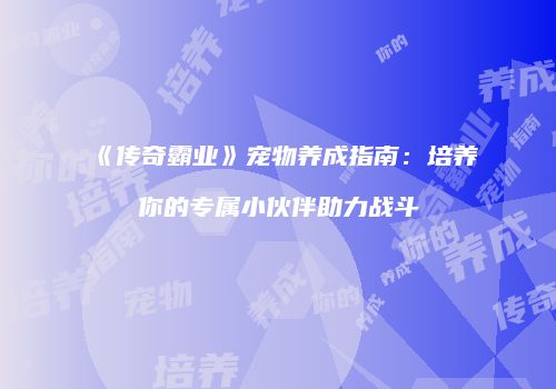 《传奇霸业》宠物养成指南:培养你的专属小伙伴助力战斗