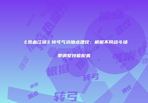 《热血江湖》转弓气功加点建议：根据不同战斗场景调整技能配置