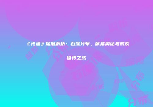 《光遇》深度解析：石像分布、献祭奥秘与游戏世界之旅