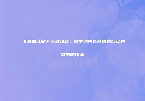 《热血江湖》游戏攻略：新手如何选择适合自己的武器制作师