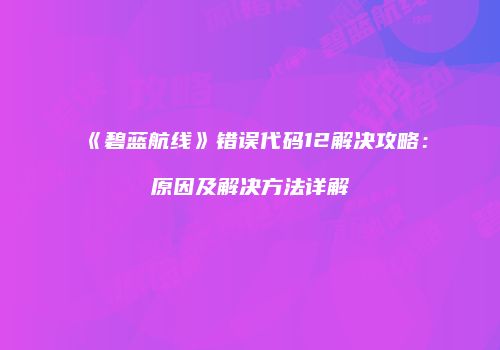 《碧蓝航线》错误代码12解决攻略：原因及解决方法详解