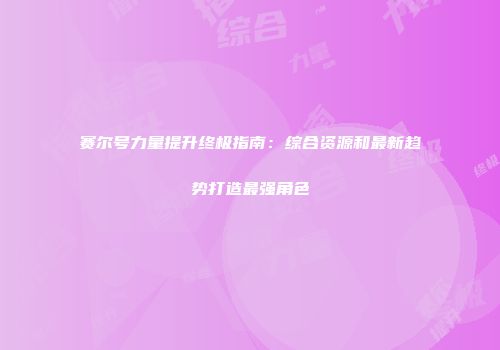 赛尔号力量提升终极指南：综合资源和最新趋势打造最强角色