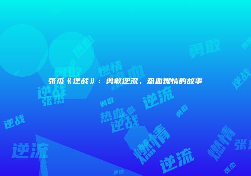 张杰《逆战》：勇敢逆流，热血燃情的故事