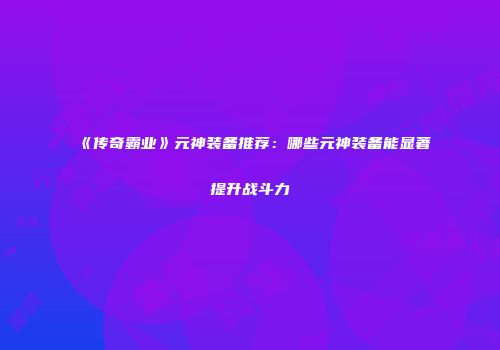 《传奇霸业》元神装备推荐：哪些元神装备能显著提升战斗力
