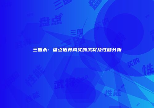 三国杀：盘点值得购买的武将及性能分析