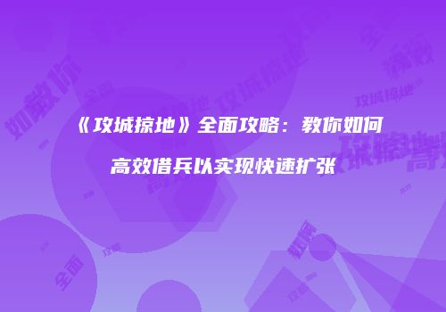 《攻城掠地》全面攻略:教你如何高效借兵以实现快速扩张