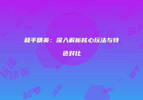 和平精英：深入解析核心玩法与特色对比