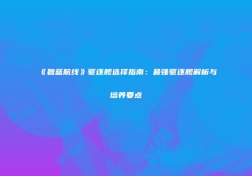 《碧蓝航线》驱逐舰选择指南：最强驱逐舰解析与培养要点