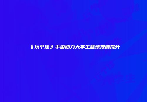 《玩个球》手游助力大学生篮球技能提升