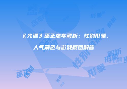 《光遇》巫正态车解析：性别形象、人气角色与游戏疑团解答