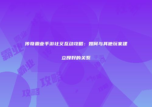 传奇霸业手游社交互动攻略：如何与其他玩家建立良好的关系