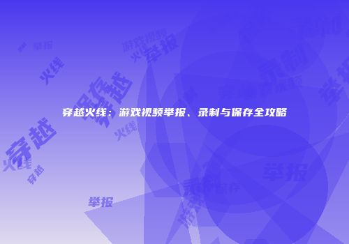 穿越火线：游戏视频举报、录制与保存全攻略