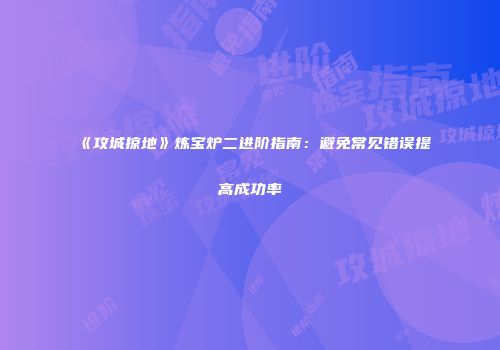 《攻城掠地》炼宝炉二进阶指南：避免常见错误提高成功率