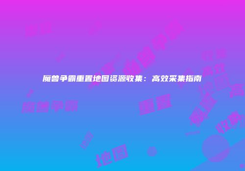 魔兽争霸重置地图资源收集：高效采集指南