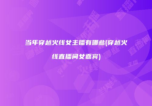 当年穿越火线女主播有哪些(穿越火线直播间女嘉宾)