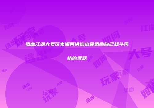热血江湖大号玩家如何挑选出最适合自己战斗风格的武器