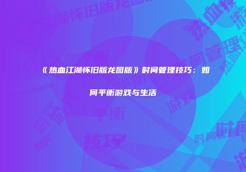 《热血江湖怀旧版龙图版》时间管理技巧：如何平衡游戏与生活