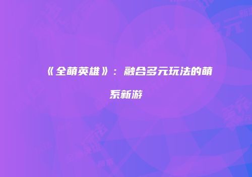 《全萌英雄》：融合多元玩法的萌系新游