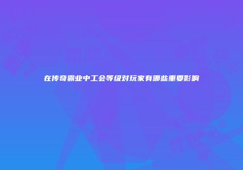 在传奇霸业中工会等级对玩家有哪些重要影响