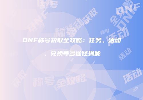 DNF称号获取全攻略：任务、活动、兑换等多途径揭秘