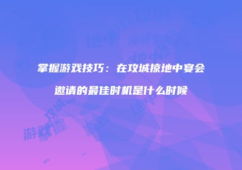 掌握游戏技巧：在攻城掠地中宴会邀请的最佳时机是什么时候
