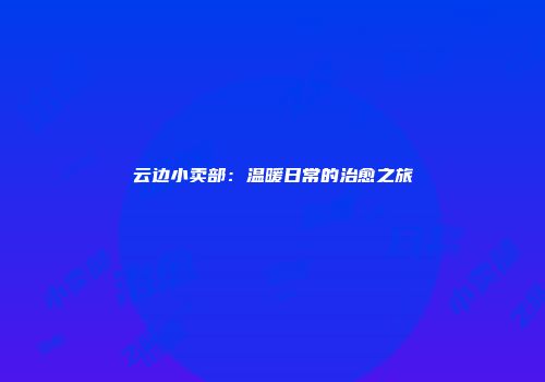 云边小卖部：温暖日常的治愈之旅