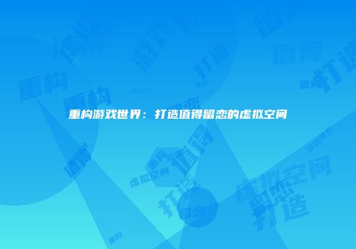 重构游戏世界：打造值得留恋的虚拟空间