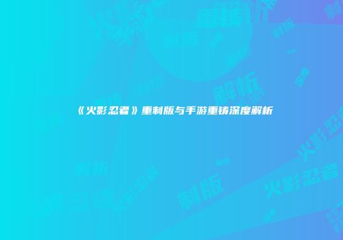 《火影忍者》重制版与手游重铸深度解析
