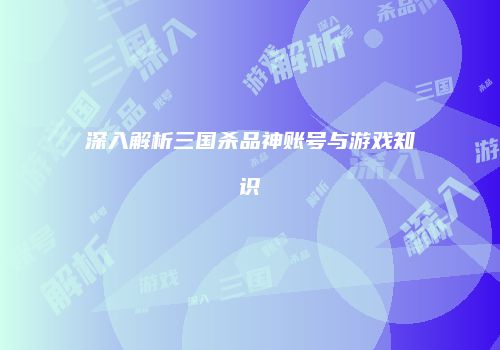 深入解析三国杀品神账号与游戏知识