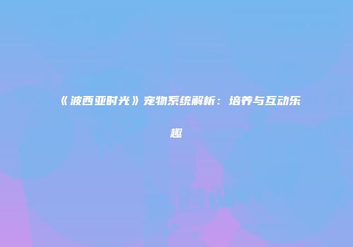 《波西亚时光》宠物系统解析：培养与互动乐趣