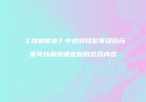 《攻城掠地》中达到特定等级后玩家可以解锁哪些新的游戏内容