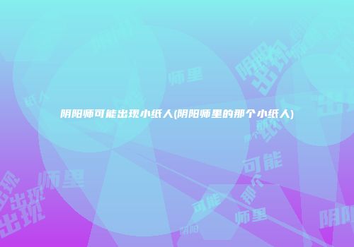 阴阳师可能出现小纸人(阴阳师里的那个小纸人)