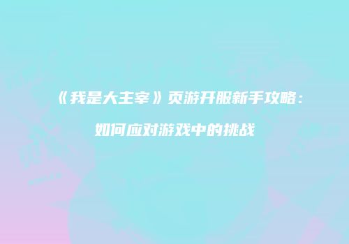 《我是大主宰》页游开服新手攻略：如何应对游戏中的挑战